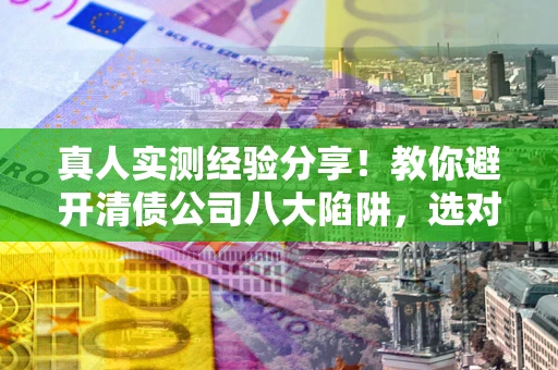 武汉真人实测经验分享！教你避开清债公司八大陷阱，选对机构少走十年弯路